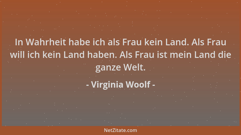 Virginia Woolf - In Wahrheit habe ich als Frau kein Land. Als Frau will ich kein Land haben. Als Frau ist mein Land die gan...