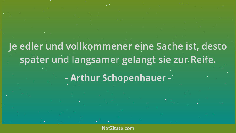 Arthur Schopenhauer - Je edler und vollkommener eine Sache ist, desto später und langsamer gelangt sie zur Reife....