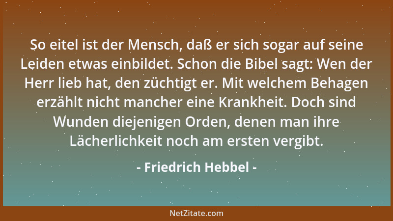 Friedrich Hebbel - So eitel ist der Mensch, daß er sich sogar auf seine Leiden etwas einbildet. Schon die Bibel sagt: Wen d...