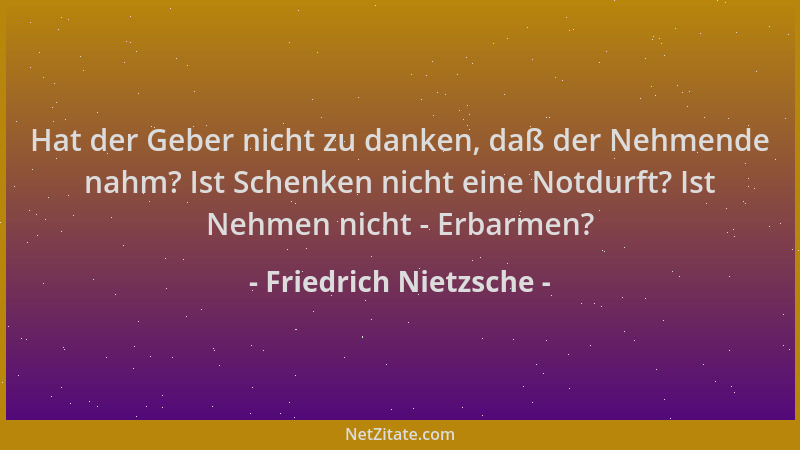 Friedrich Nietzsche - Hat der Geber nicht zu danken, daß der Nehmende nahm? Ist Schenken nicht eine Notdurft? Ist Nehmen ni...