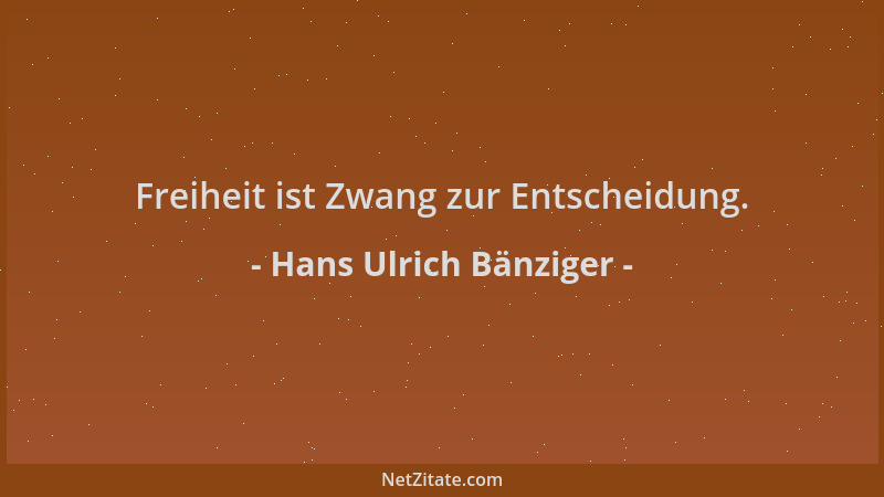 Hans Ulrich Bänziger - Freiheit ist Zwang zur Entscheidung....