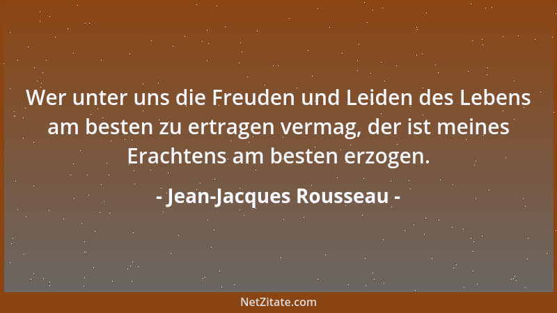 Jean-Jacques Rousseau - Wer unter uns die Freuden und Leiden des Lebens am besten zu ertragen vermag, der ist meines Eracht...