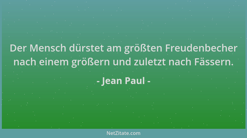 Jean Paul - Der Mensch dürstet am größten Freudenbecher nach einem größern und zuletzt nach Fässern....