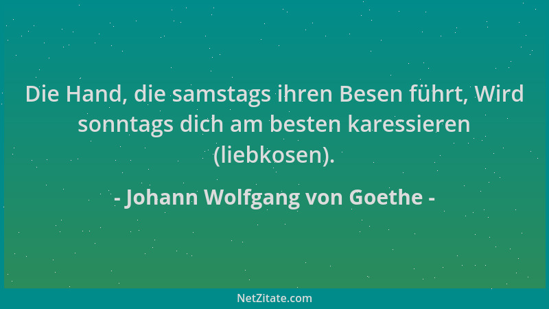 Johann Wolfgang von Goethe - Die Hand, die samstags ihren Besen führt, Wird sonntags dich am besten karessieren (liebkosen)...
