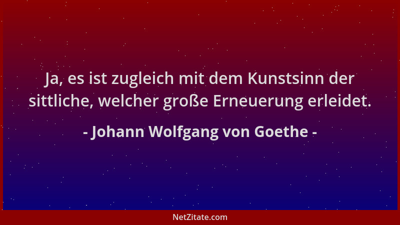 Johann Wolfgang von Goethe - Ja, es ist zugleich mit dem Kunstsinn der sittliche, welcher große Erneuerung erleidet....