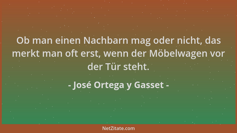 José Ortega y Gasset - Ob man einen Nachbarn mag oder nicht, das merkt man oft erst, wenn der Möbelwagen vor der Tür steht....