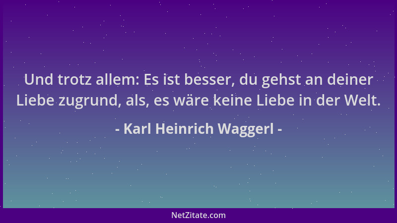 Karl Heinrich Waggerl - Und trotz allem: Es ist besser, du gehst an deiner Liebe zugrund, als, es wäre keine Liebe in der W...