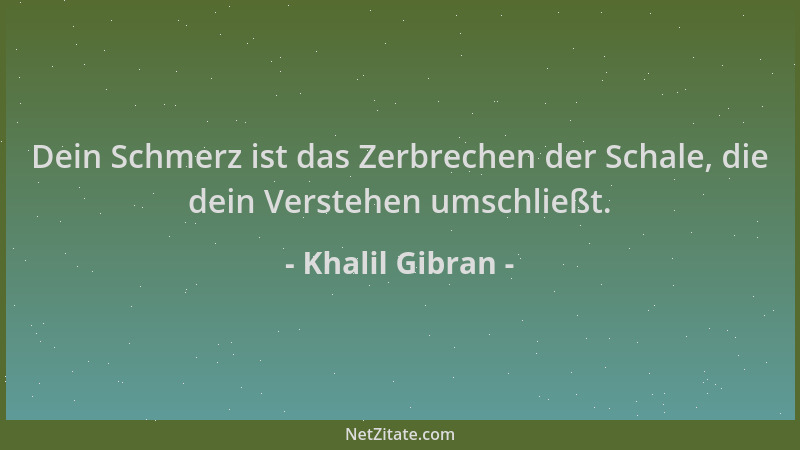 Khalil Gibran - Dein Schmerz ist das Zerbrechen der Schale, die dein Verstehen umschließt....