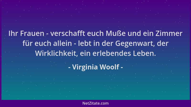 Virginia Woolf - Ihr Frauen - verschafft euch Muße und ein Zimmer für euch allein - lebt in der Gegenwart, der Wirklichkeit...