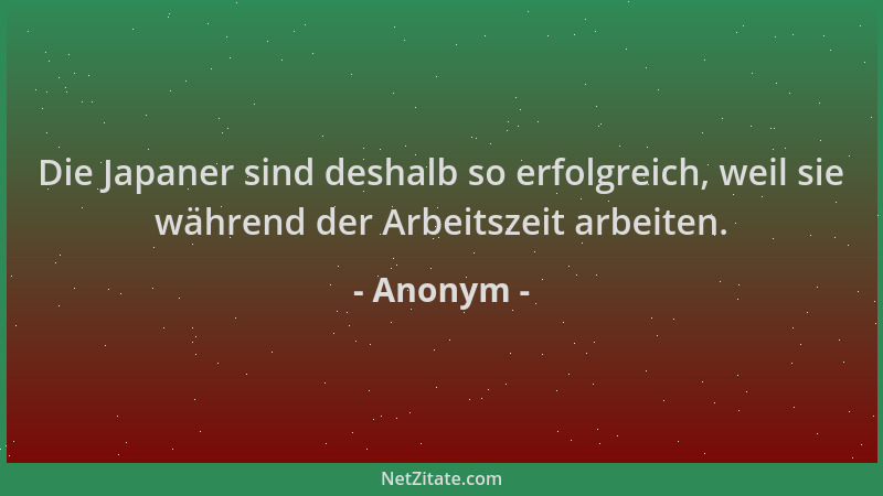 Anonym - Die Japaner sind deshalb so erfolgreich, weil sie während der Arbeitszeit arbeiten....