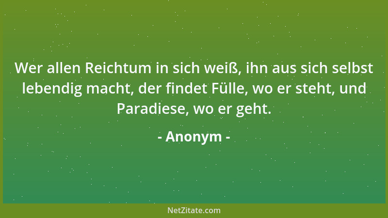 Anonym - Wer allen Reichtum in sich weiß, ihn aus sich selbst lebendig macht, der findet Fülle, wo er steht, und Paradiese,...
