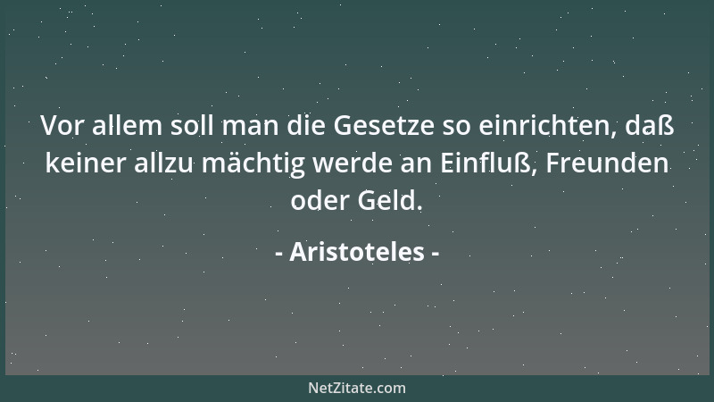 Aristoteles - Vor allem soll man die Gesetze so einrichten, daß keiner allzu mächtig werde an Einfluß, Freunden oder Geld....