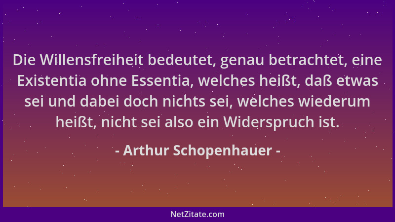 Arthur Schopenhauer - Die Willensfreiheit bedeutet, genau betrachtet, eine Existentia ohne Essentia, welches heißt, daß etw...