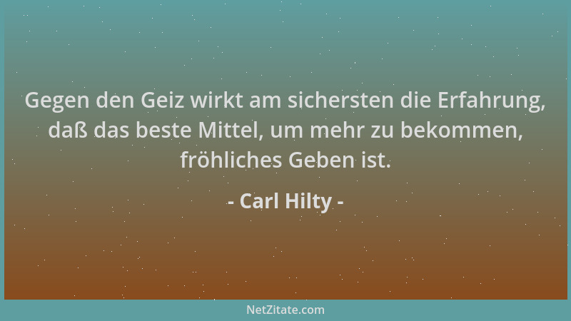 Carl Hilty - Gegen den Geiz wirkt am sichersten die Erfahrung, daß das beste Mittel, um mehr zu bekommen, fröhliches Geben...