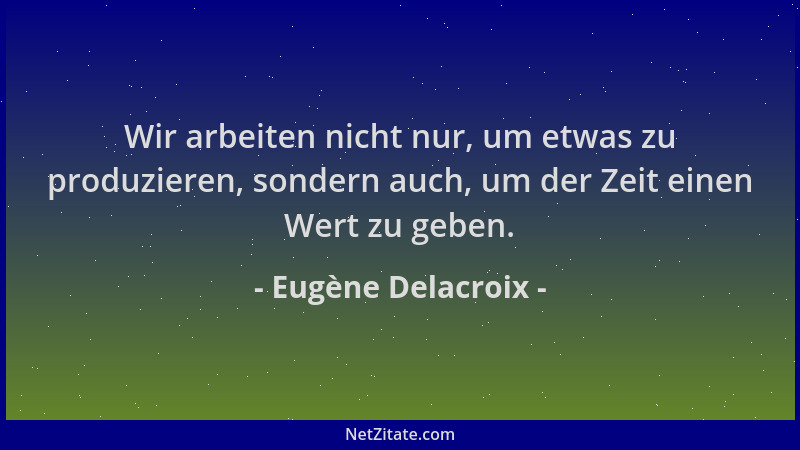 Eugène Delacroix - Wir arbeiten nicht nur, um etwas zu produzieren, sondern auch, um der Zeit einen Wert zu geben....