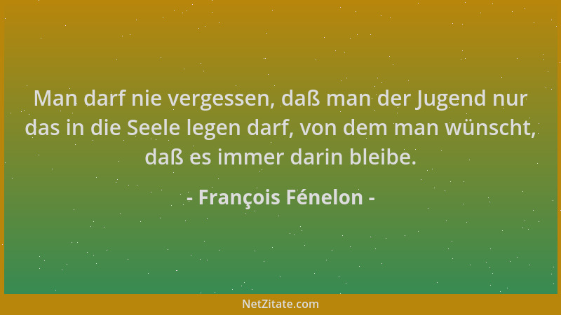 François Fénelon - Man darf nie vergessen, daß man der Jugend nur das in die Seele legen darf, von dem man wünscht, daß es...