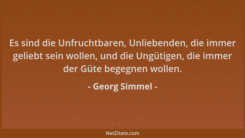 Georg Simmel - Es sind die Unfruchtbaren, Unliebenden, die immer geliebt sein wollen, und die Ungütigen, die immer der Güte...