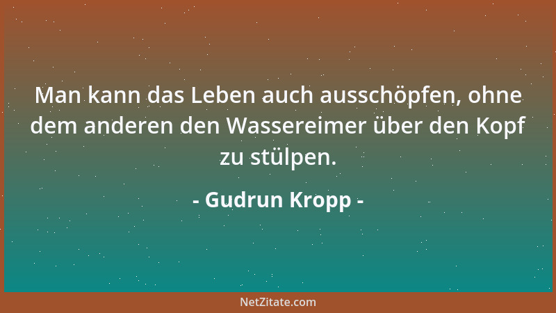 Gudrun Kropp - Man kann das Leben auch ausschöpfen, ohne dem anderen den Wassereimer über den Kopf zu stülpen....