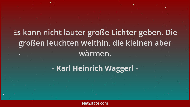 Karl Heinrich Waggerl - Es kann nicht lauter große Lichter geben. Die großen leuchten weithin, die kleinen aber wärmen....