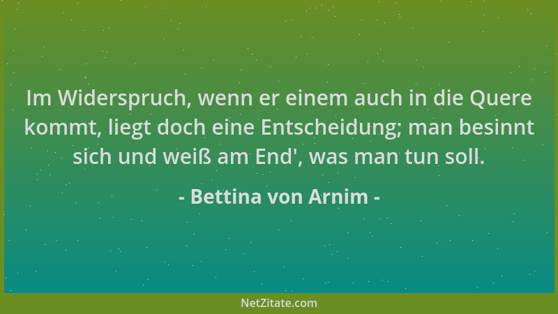 Bettina von Arnim - Im Widerspruch, wenn er einem auch in die Quere kommt, liegt doch eine Entscheidung; man besinnt sich u...