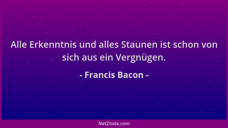 Francis Bacon - Alle Erkenntnis und alles Staunen ist schon von sich aus ein Vergnügen....