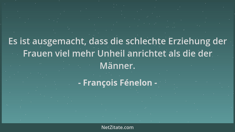 François Fénelon - Es ist ausgemacht, dass die schlechte Erziehung der Frauen viel mehr Unheil anrichtet als die der Männer...