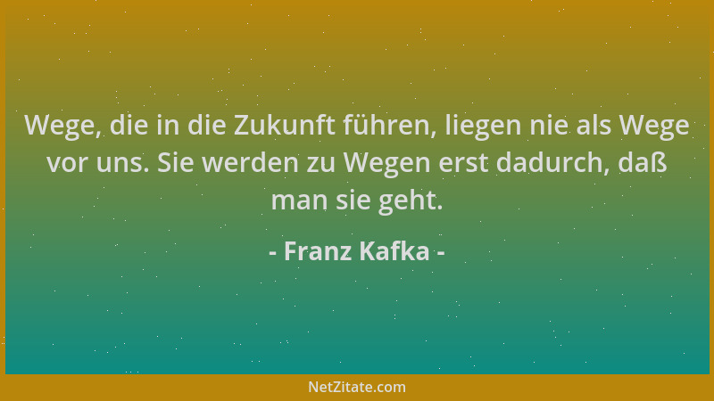 Franz Kafka - Wege, die in die Zukunft führen, liegen nie als Wege vor uns. Sie werden zu Wegen erst dadurch, daß man sie g...