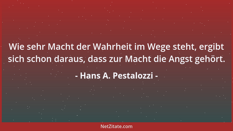 Hans A. Pestalozzi - Wie sehr Macht der Wahrheit im Wege steht, ergibt sich schon daraus, dass zur Macht die Angst gehört....