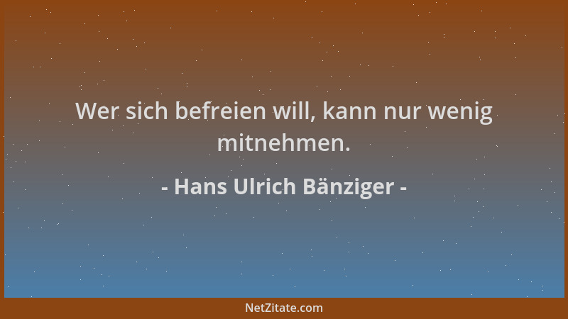 Hans Ulrich Bänziger - Wer sich befreien will, kann nur wenig mitnehmen....
