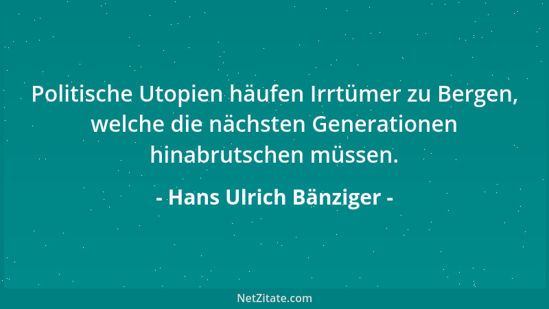 Hans Ulrich Bänziger - Politische Utopien häufen Irrtümer zu Bergen, welche die nächsten Generationen hinabrutschen müssen....