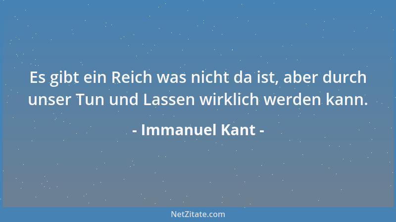 Immanuel Kant - Es gibt ein Reich was nicht da ist, aber durch unser Tun und Lassen wirklich werden kann....