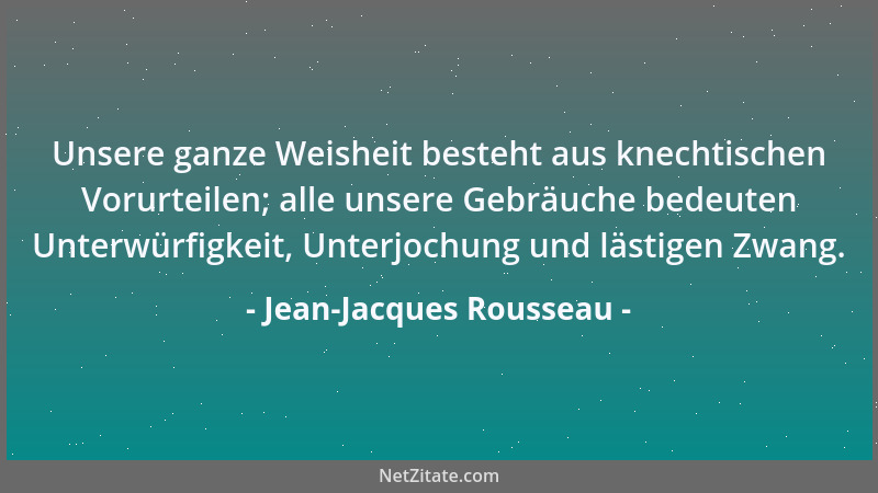 Jean-Jacques Rousseau - Unsere ganze Weisheit besteht aus knechtischen Vorurteilen; alle unsere Gebräuche bedeuten Unterwür...