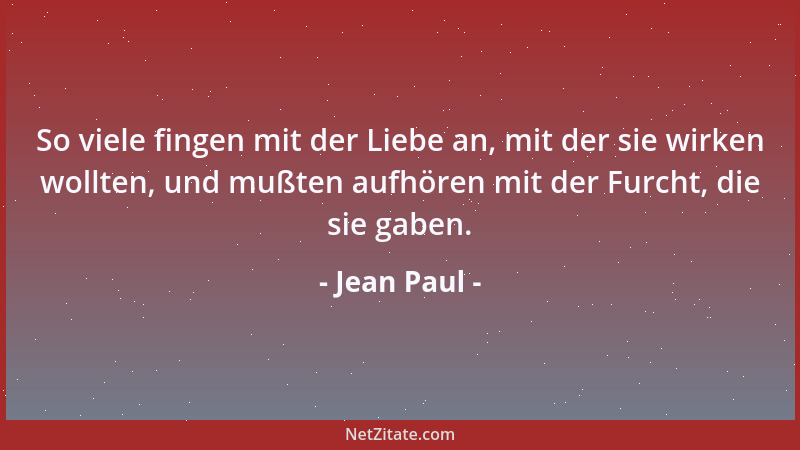 Jean Paul - So viele fingen mit der Liebe an, mit der sie wirken wollten, und mußten aufhören mit der Furcht, die sie gaben...