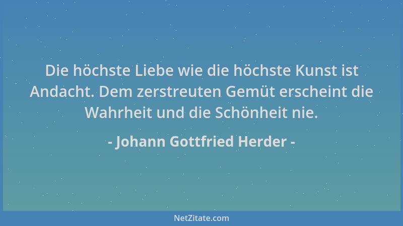Johann Gottfried Herder - Die höchste Liebe wie die höchste Kunst ist Andacht. Dem zerstreuten Gemüt erscheint die Wahrheit...
