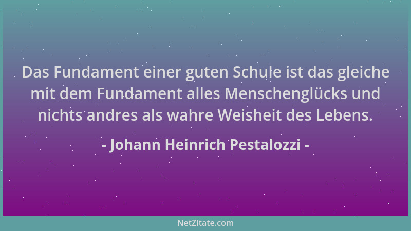 Johann Heinrich Pestalozzi - Das Fundament einer guten Schule ist das gleiche mit dem Fundament alles Menschenglücks und ni...