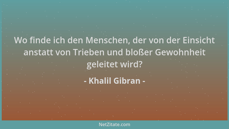 Khalil Gibran - Wo finde ich den Menschen, der von der Einsicht anstatt von Trieben und bloßer Gewohnheit geleitet wird?...