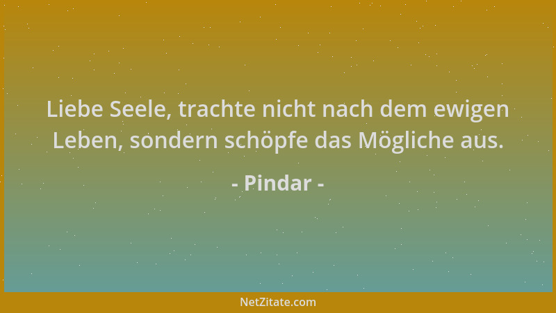 Pindar - Liebe Seele, trachte nicht nach dem ewigen Leben, sondern schöpfe das Mögliche aus....