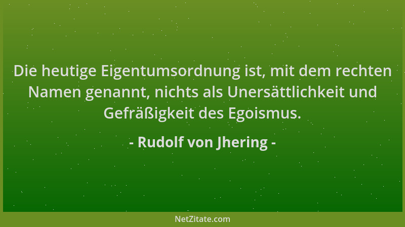 Rudolf von Jhering - Die heutige Eigentumsordnung ist, mit dem rechten Namen genannt, nichts als Unersättlichkeit und Gefrä...