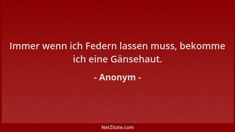 Anonym - Immer wenn ich Federn lassen muss, bekomme ich eine Gänsehaut....