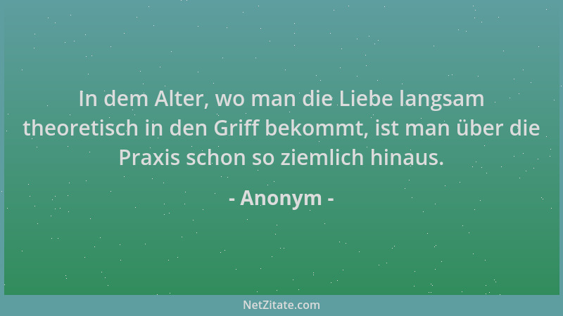 Anonym - In dem Alter, wo man die Liebe langsam theoretisch in den Griff bekommt, ist man über die Praxis schon so ziemlich...