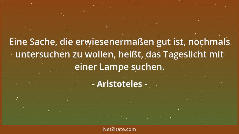 Aristoteles - Eine Sache, die erwiesenermaßen gut ist, nochmals untersuchen zu wollen, heißt, das Tageslicht mit einer Lamp...