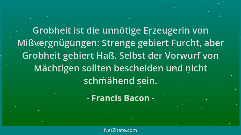 Francis Bacon - Grobheit ist die unnötige Erzeugerin von Mißvergnügungen: Strenge gebiert Furcht, aber Grobheit gebiert Haß...