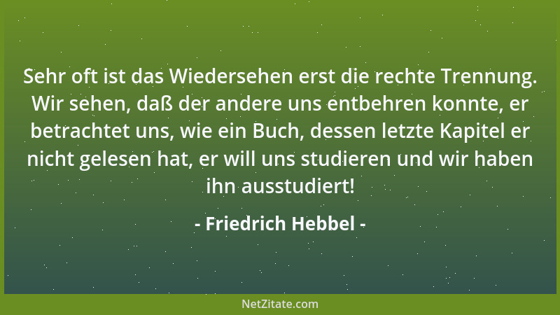 Friedrich Hebbel - Sehr oft ist das Wiedersehen erst die rechte Trennung. Wir sehen, daß der andere uns entbehren konnte, e...