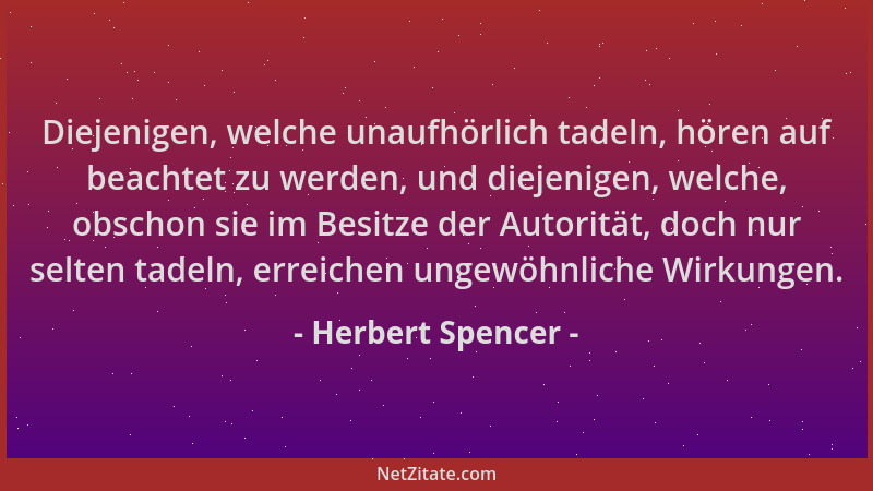 Herbert Spencer - Diejenigen, welche unaufhörlich tadeln, hören auf beachtet zu werden, und diejenigen, welche, obschon sie...