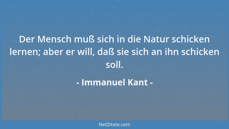 Immanuel Kant - Der Mensch muß sich in die Natur schicken lernen; aber er will, daß sie sich an ihn schicken soll....
