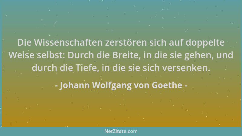 Johann Wolfgang von Goethe - Die Wissenschaften zerstören sich auf doppelte Weise selbst: Durch die Breite, in die sie gehe...