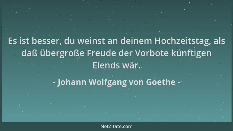 Johann Wolfgang von Goethe - Es ist besser, du weinst an deinem Hochzeitstag, als daß übergroße Freude der Vorbote künftige...