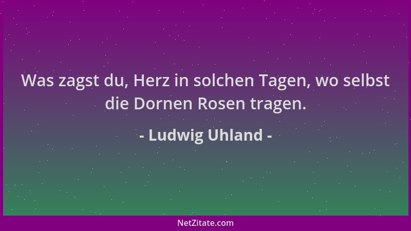Ludwig Uhland - Was zagst du, Herz in solchen Tagen, wo selbst die Dornen Rosen tragen....