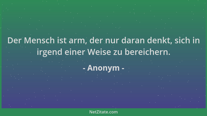 Anonym - Der Mensch ist arm, der nur daran denkt, sich in irgend einer Weise zu bereichern....