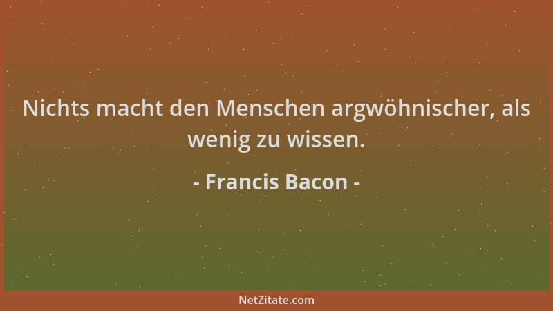 Francis Bacon - Nichts macht den Menschen argwöhnischer, als wenig zu wissen....